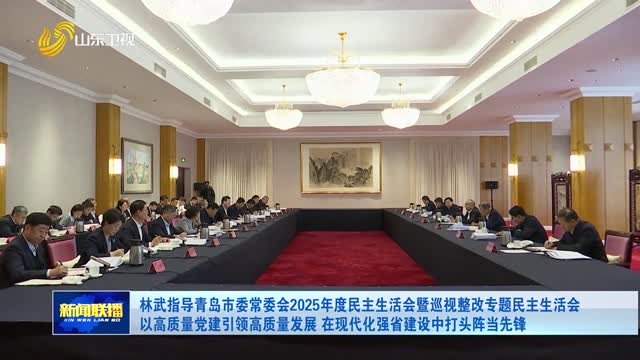 林武指导青岛市委常委会2025年度民主生活会暨巡视整改专题民主生活会 以高质量党建引领高质量发展 在现代化强省建设中打头阵当先锋